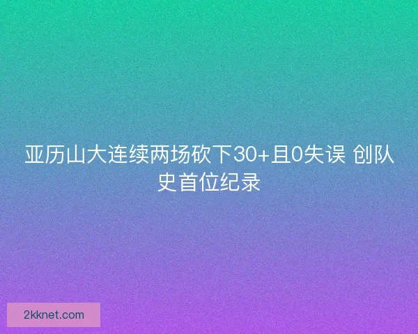 亚历山大连续两场砍下30+且0失误 创队史首位纪录
