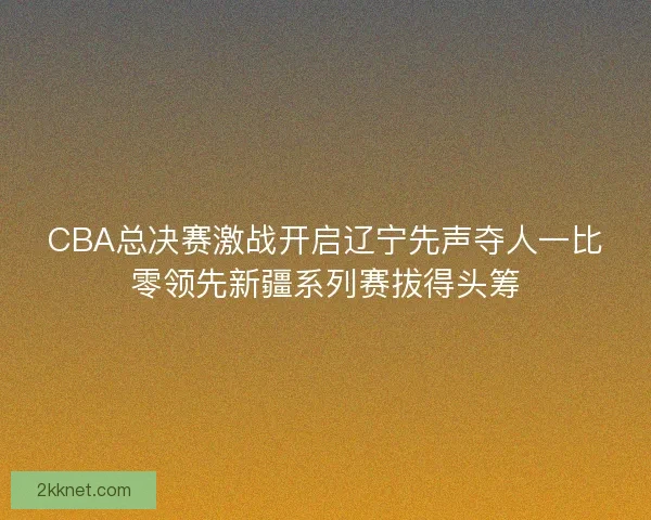 CBA总决赛激战开启辽宁先声夺人一比零领先新疆系列赛拔得头筹