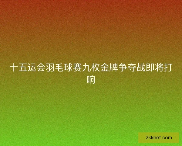 十五运会羽毛球赛九枚金牌争夺战即将打响