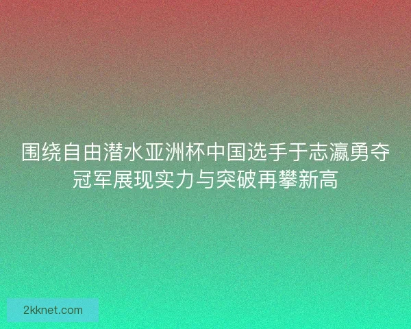 围绕自由潜水亚洲杯中国选手于志瀛勇夺冠军展现实力与突破再攀新高