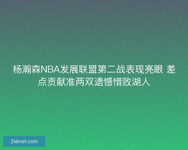 杨瀚森NBA发展联盟第二战表现亮眼 差点贡献准两双遗憾惜败湖人