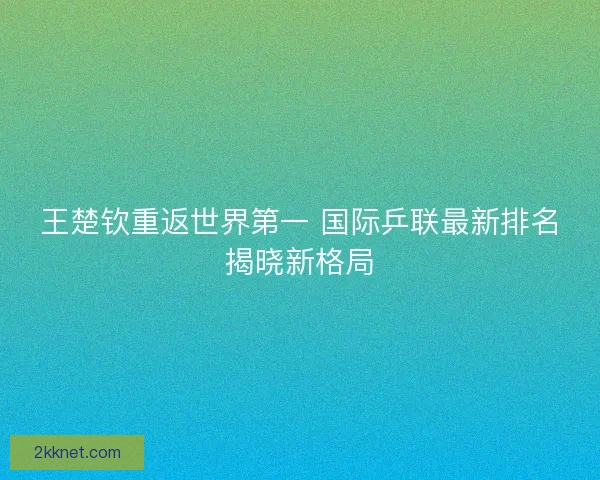 王楚钦重返世界第一 国际乒联最新排名揭晓新格局