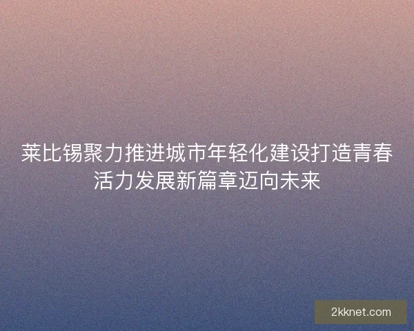莱比锡聚力推进城市年轻化建设打造青春活力发展新篇章迈向未来
