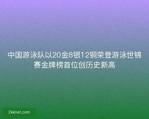 中国游泳队以20金8银12铜荣登游泳世锦赛金牌榜首位创历史新高